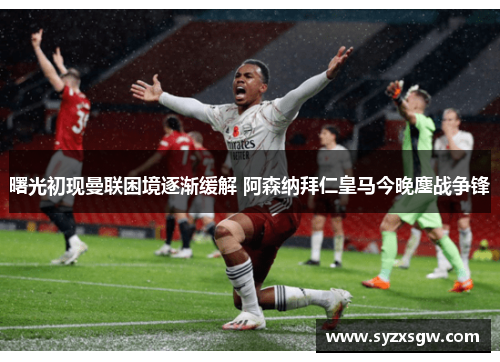 曙光初现曼联困境逐渐缓解 阿森纳拜仁皇马今晚鏖战争锋